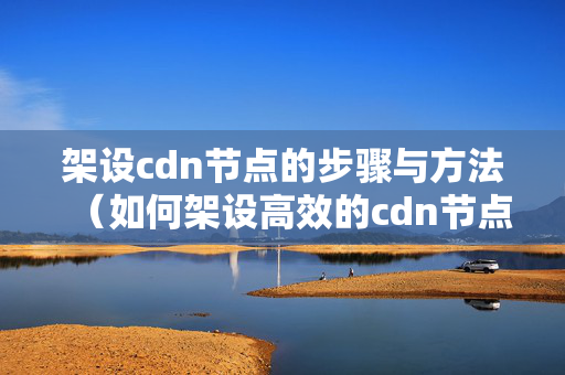 架設(shè)cdn節(jié)點(diǎn)的步驟與方法（如何架設(shè)高效的cdn節(jié)點(diǎn)）