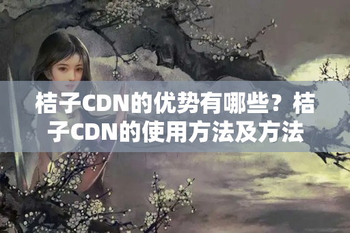 桔子CDN的優(yōu)勢有哪些？桔子CDN的使用方法及方法