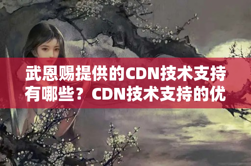 武恩賜提供的CDN技術(shù)支持有哪些？CDN技術(shù)支持的優(yōu)勢有哪些？