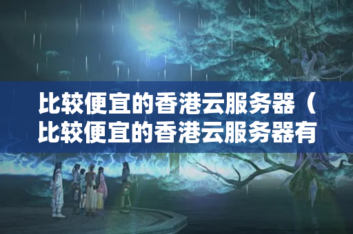 比較便宜的香港云服務(wù)器（比較便宜的香港云服務(wù)器有哪些）