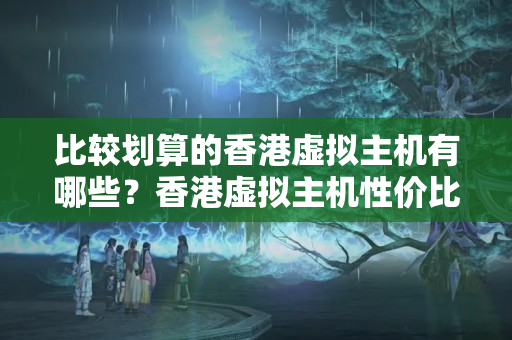 比較劃算的香港虛擬主機有哪些？香港虛擬主機性價比排行榜