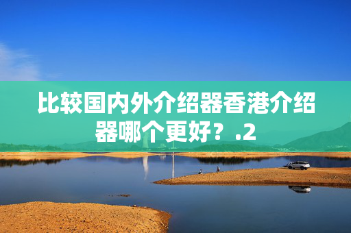 比較國(guó)內(nèi)外介紹器香港介紹器哪個(gè)更好？