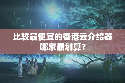 比較最便宜的香港云介紹器哪家最劃算？