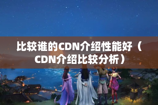 比較誰(shuí)的CDN介紹性能好（CDN介紹比較分析）