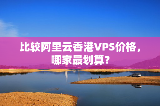 比較阿里云香港VPS價(jià)格，哪家最劃算？