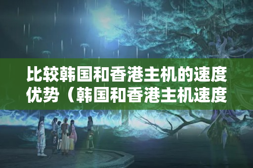 比較韓國和香港主機的速度優(yōu)勢（韓國和香港主機速度對比分析）