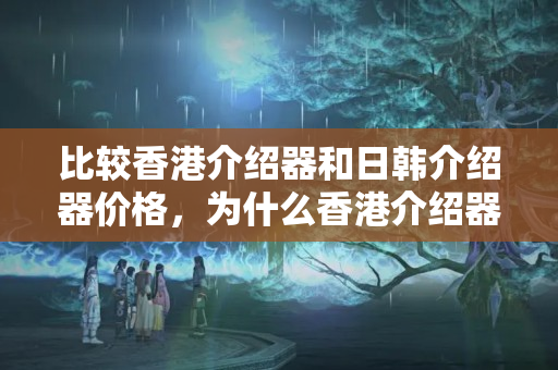 比較香港介紹器和日韓介紹器價(jià)格，為什么香港介紹器更貴？