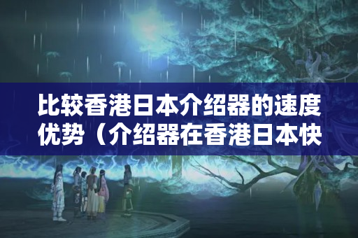 比較香港日本介紹器的速度優(yōu)勢(shì)（介紹器在香港日本快嗎）