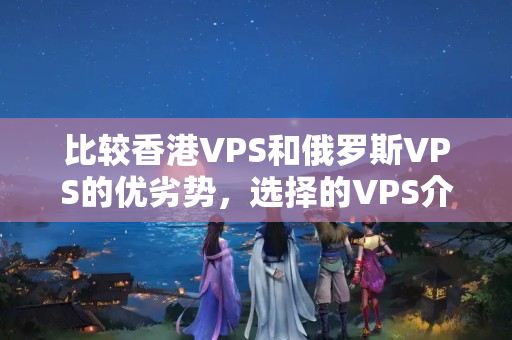 比較香港VPS和俄羅斯VPS的優(yōu)劣勢(shì)，選擇的VPS介紹器