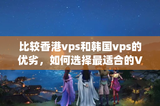 比較香港vps和韓國vps的優(yōu)劣，如何選擇最適合的VPS介紹器