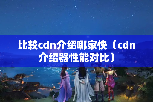 比較cdn介紹哪家快（cdn介紹器性能對(duì)比）