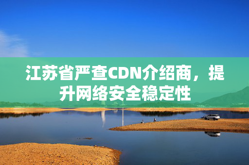 江蘇省嚴查CDN介紹商，提升網(wǎng)絡安全穩(wěn)定性