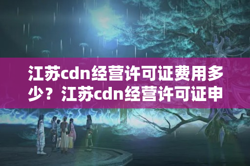 江蘇cdn經(jīng)營許可證費(fèi)用多少？江蘇cdn經(jīng)營許可證申請流程