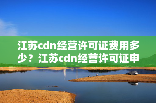 江蘇cdn經(jīng)營(yíng)許可證費(fèi)用多少？江蘇cdn經(jīng)營(yíng)許可證申請(qǐng)流程