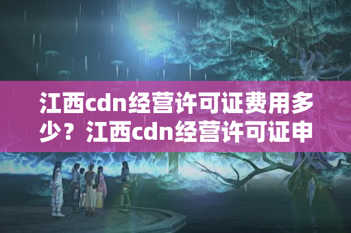 江西cdn經(jīng)營許可證費(fèi)用多少？江西cdn經(jīng)營許可證申請流程方法