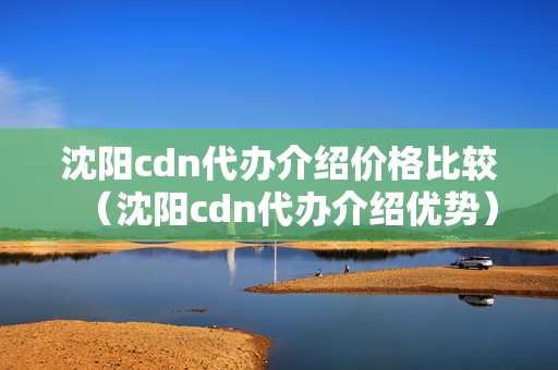 沈陽cdn代辦介紹價格比較（沈陽cdn代辦介紹優(yōu)勢）