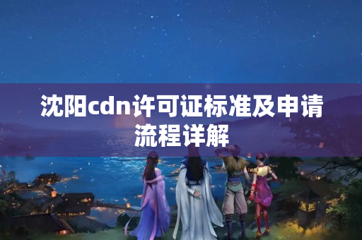 沈陽cdn許可證標(biāo)準(zhǔn)及申請流程詳解