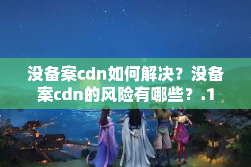 沒備案cdn如何解決？沒備案cdn的風險有哪些？