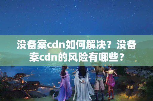 沒備案cdn如何解決？沒備案cdn的風險有哪些？