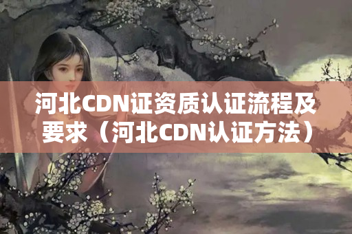 河北CDN證資質(zhì)認(rèn)證流程及要求（河北CDN認(rèn)證方法）