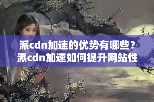 派cdn加速的優(yōu)勢(shì)有哪些？派cdn加速如何提升網(wǎng)站性能？