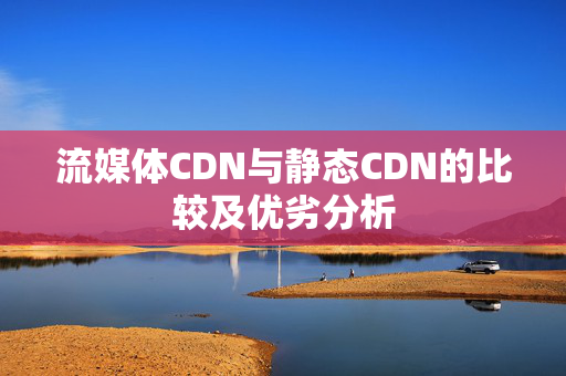 流媒體CDN與靜態(tài)CDN的比較及優(yōu)劣分析