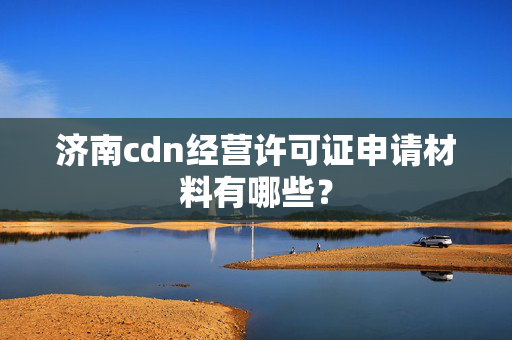 濟南cdn經(jīng)營許可證申請材料有哪些？