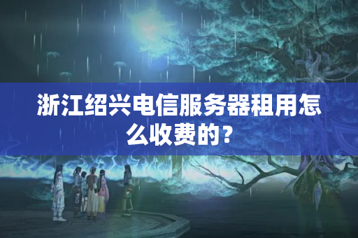 浙江紹興電信服務(wù)器租用怎么收費(fèi)的？