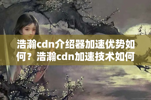 浩瀚cdn介紹器加速優(yōu)勢如何？浩瀚cdn加速技術(shù)如何提升網(wǎng)站性能？