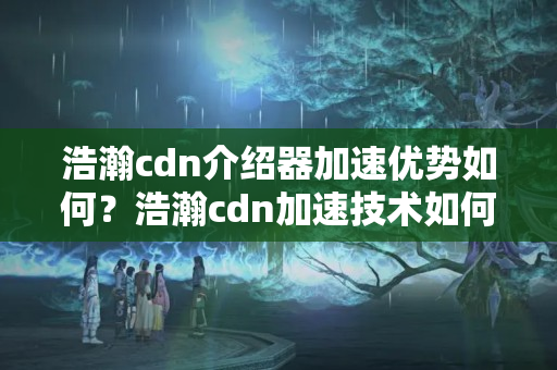 浩瀚cdn介紹器加速優(yōu)勢如何？浩瀚cdn加速技術(shù)如何提升網(wǎng)站性能？