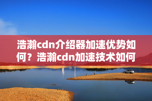 浩瀚cdn介紹器加速優(yōu)勢如何？浩瀚cdn加速技術(shù)如何提升網(wǎng)站性能？