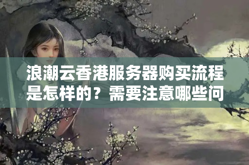 浪潮云香港服務(wù)器購買流程是怎樣的？需要注意哪些問題？