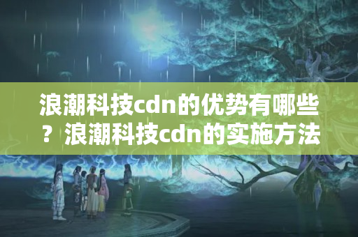 浪潮科技cdn的優(yōu)勢有哪些？浪潮科技cdn的實施方法討論