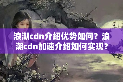 浪潮cdn介紹優(yōu)勢(shì)如何？浪潮cdn加速介紹如何實(shí)現(xiàn)？