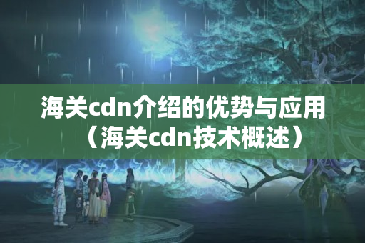 海關cdn介紹的優(yōu)勢與應用（海關cdn技術概述）