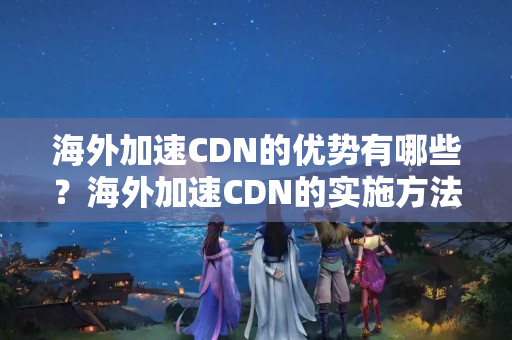 海外加速CDN的優(yōu)勢(shì)有哪些？海外加速CDN的實(shí)施方法