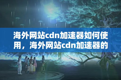 海外網站cdn加速器如何使用，海外網站cdn加速器的優(yōu)勢有哪些