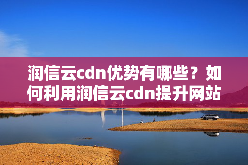 潤信云cdn優(yōu)勢有哪些？如何利用潤信云cdn提升網(wǎng)站性能？