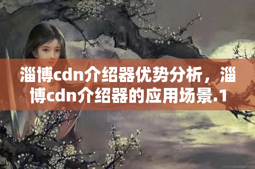 淄博cdn介紹器優(yōu)勢(shì)分析，淄博cdn介紹器的應(yīng)用場(chǎng)景