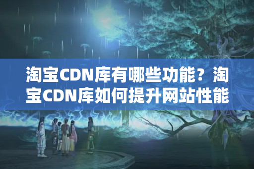 淘寶CDN庫有哪些功能？淘寶CDN庫如何提升網站性能？