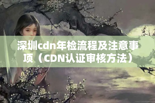 深圳cdn年檢流程及注意事項(xiàng)（CDN認(rèn)證審核方法）