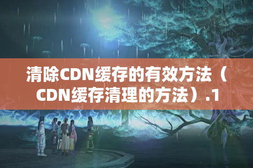 清除CDN緩存的有效方法（CDN緩存清理的方法）