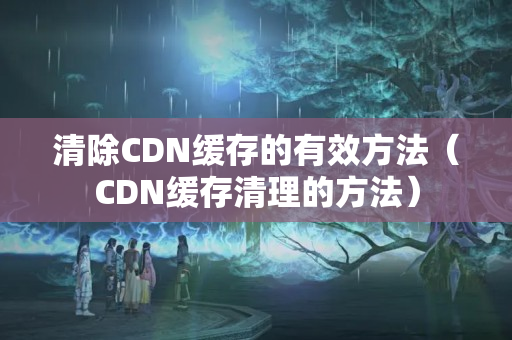 清除CDN緩存的有效方法（CDN緩存清理的方法）