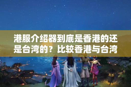 港服介紹器到底是香港的還是臺(tái)灣的？比較香港與臺(tái)灣介紹器的優(yōu)劣勢(shì)