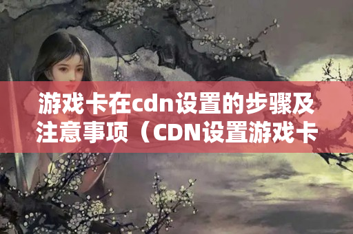 游戲卡在cdn設(shè)置的步驟及注意事項（CDN設(shè)置游戲卡的方法）