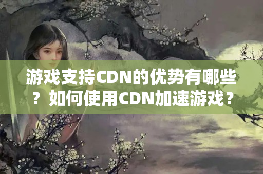 游戲支持CDN的優(yōu)勢(shì)有哪些？如何使用CDN加速游戲？