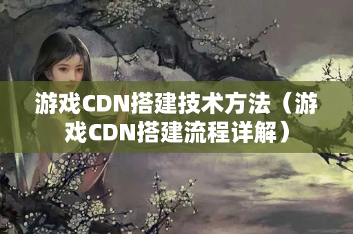 游戲CDN搭建技術(shù)方法（游戲CDN搭建流程詳解）