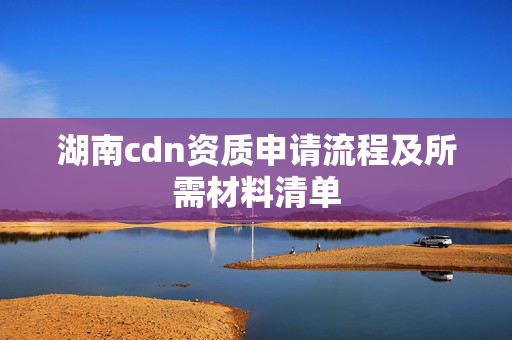 湖南cdn資質(zhì)申請流程及所需材料清單