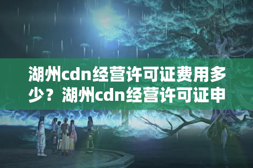 湖州cdn經(jīng)營許可證費(fèi)用多少？湖州cdn經(jīng)營許可證申請(qǐng)流程方法