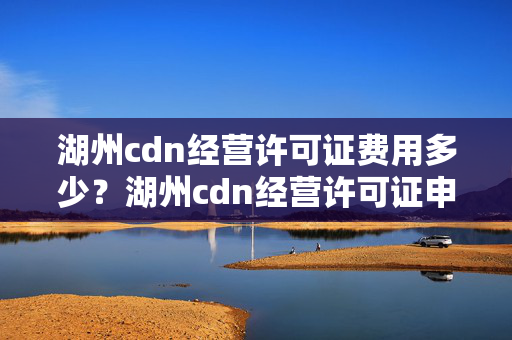 湖州cdn經(jīng)營許可證費用多少？湖州cdn經(jīng)營許可證申請流程方法